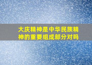 大庆精神是中华民族精神的重要组成部分对吗