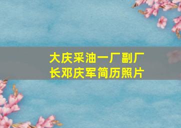 大庆采油一厂副厂长邓庆军简历照片