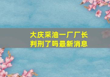 大庆采油一厂厂长判刑了吗最新消息