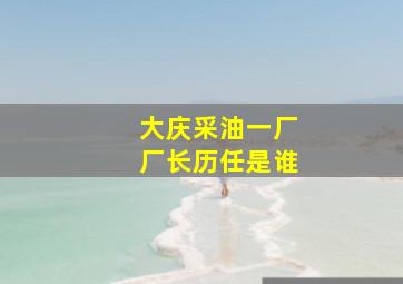 大庆采油一厂厂长历任是谁