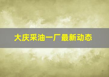 大庆采油一厂最新动态