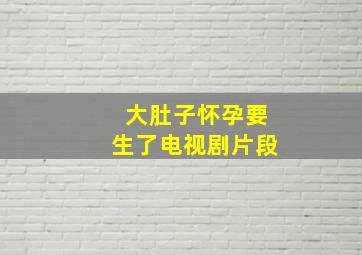 大肚子怀孕要生了电视剧片段