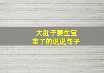 大肚子要生宝宝了的说说句子