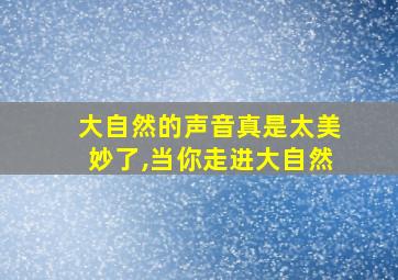 大自然的声音真是太美妙了,当你走进大自然