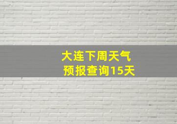 大连下周天气预报查询15天