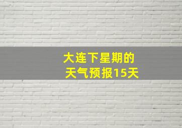 大连下星期的天气预报15天