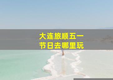 大连旅顺五一节日去哪里玩