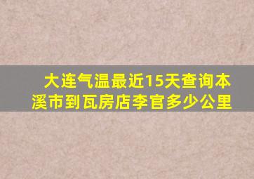 大连气温最近15天查询本溪市到瓦房店李官多少公里