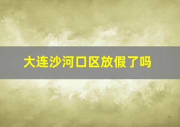 大连沙河口区放假了吗