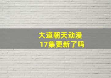 大道朝天动漫17集更新了吗