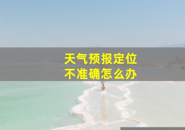 天气预报定位不准确怎么办