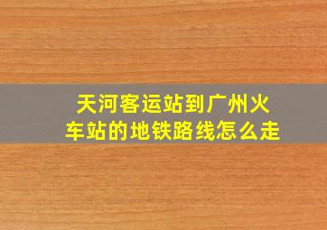 天河客运站到广州火车站的地铁路线怎么走