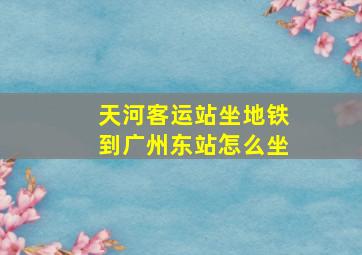 天河客运站坐地铁到广州东站怎么坐