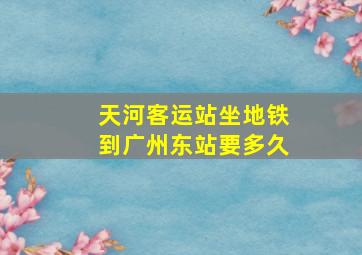 天河客运站坐地铁到广州东站要多久