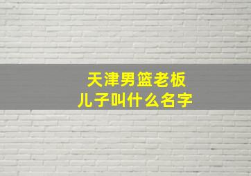 天津男篮老板儿子叫什么名字