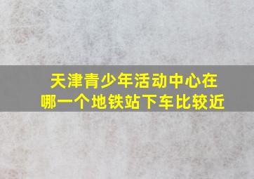 天津青少年活动中心在哪一个地铁站下车比较近