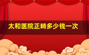 太和医院正畸多少钱一次