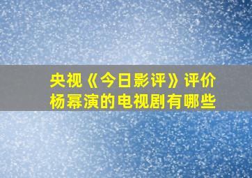 央视《今日影评》评价杨幂演的电视剧有哪些