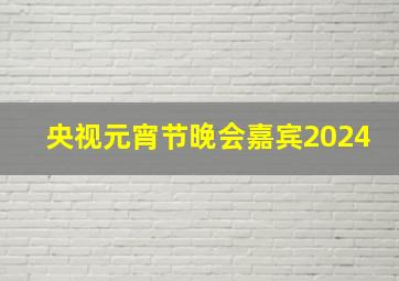 央视元宵节晚会嘉宾2024