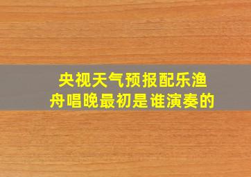 央视天气预报配乐渔舟唱晚最初是谁演奏的