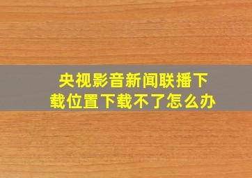 央视影音新闻联播下载位置下载不了怎么办