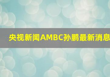 央视新闻AMBC孙鹏最新消息