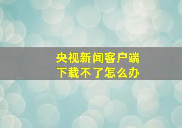 央视新闻客户端下载不了怎么办