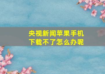 央视新闻苹果手机下载不了怎么办呢