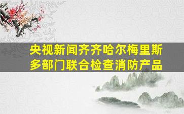 央视新闻齐齐哈尔梅里斯多部门联合检查消防产品