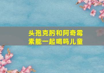 头孢克肟和阿奇霉素能一起喝吗儿童