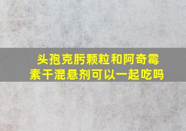 头孢克肟颗粒和阿奇霉素干混悬剂可以一起吃吗