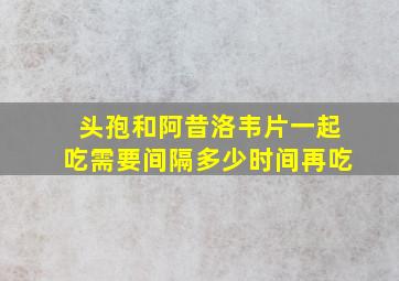 头孢和阿昔洛韦片一起吃需要间隔多少时间再吃