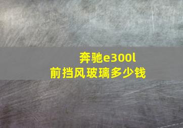 奔驰e300l前挡风玻璃多少钱