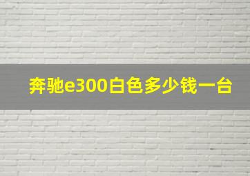 奔驰e300白色多少钱一台