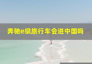 奔驰e级旅行车会进中国吗