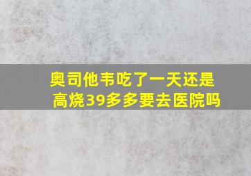 奥司他韦吃了一天还是高烧39多多要去医院吗