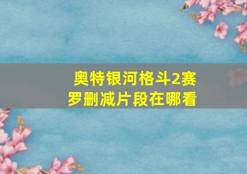 奥特银河格斗2赛罗删减片段在哪看