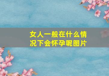 女人一般在什么情况下会怀孕呢图片