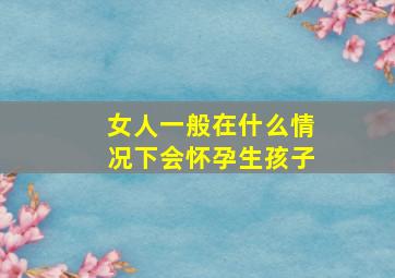 女人一般在什么情况下会怀孕生孩子