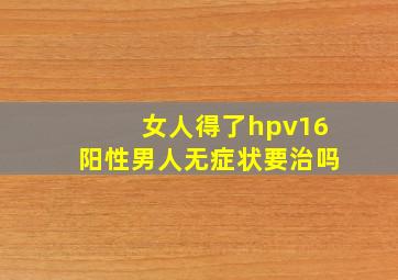 女人得了hpv16阳性男人无症状要治吗