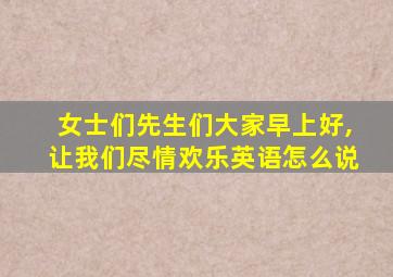 女士们先生们大家早上好,让我们尽情欢乐英语怎么说