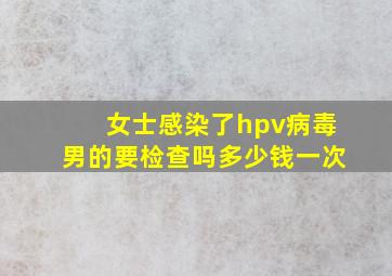 女士感染了hpv病毒男的要检查吗多少钱一次