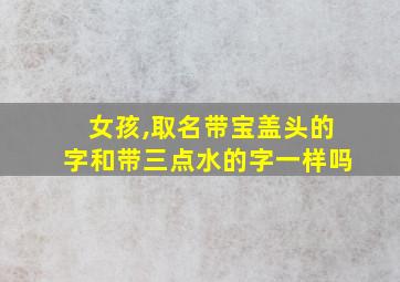 女孩,取名带宝盖头的字和带三点水的字一样吗