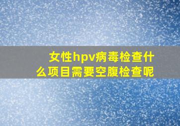 女性hpv病毒检查什么项目需要空腹检查呢