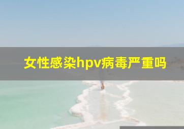 女性感染hpv病毒严重吗