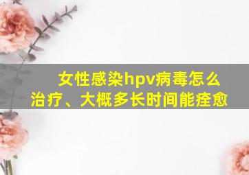 女性感染hpv病毒怎么治疗、大概多长时间能痊愈