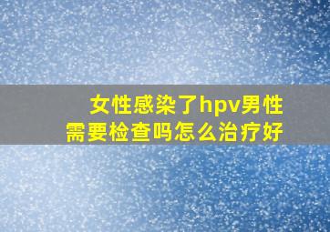 女性感染了hpv男性需要检查吗怎么治疗好