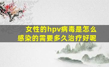 女性的hpv病毒是怎么感染的需要多久治疗好呢