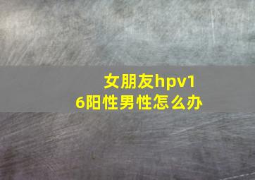 女朋友hpv16阳性男性怎么办