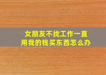 女朋友不找工作一直用我的钱买东西怎么办